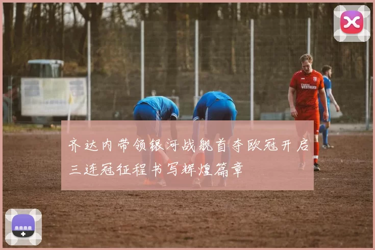 齐达内带领银河战舰首夺欧冠开启三连冠征程书写辉煌篇章