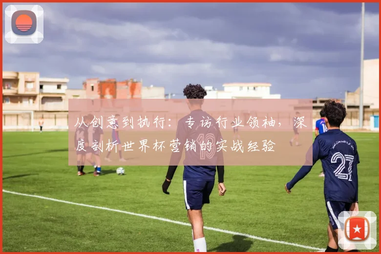 从创意到执行：专访行业领袖，深度剖析世界杯营销的实战经验