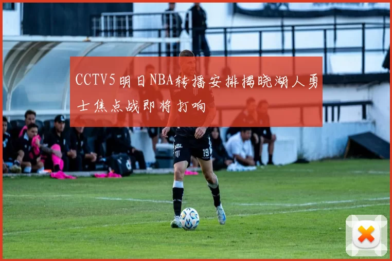 CCTV5明日NBA转播安排揭晓湖人勇士焦点战即将打响