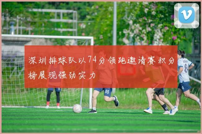深圳排球队以74分领跑邀请赛积分榜展现强劲实力