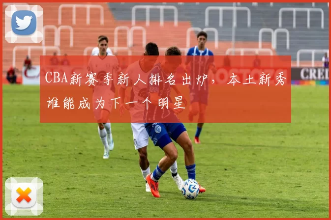 CBA新赛季新人排名出炉，本土新秀谁能成为下一个明星