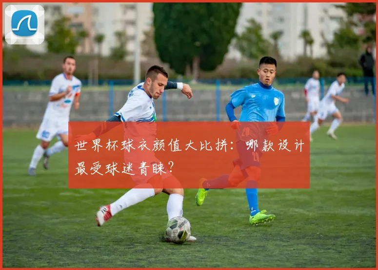 世界杯球衣颜值大比拼：哪款设计最受球迷青睐？