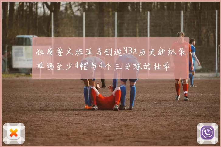 独角兽文班亚马创造NBA历史新纪录单场至少4帽与4个三分球的壮举