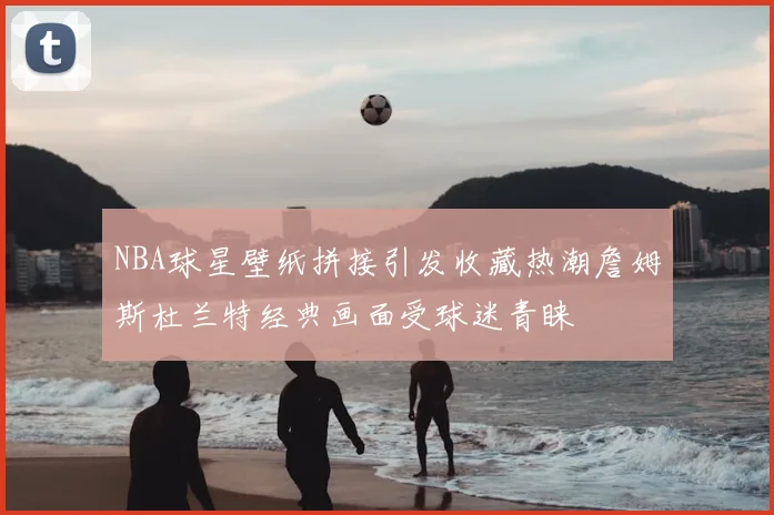 NBA球星壁纸拼接引发收藏热潮詹姆斯杜兰特经典画面受球迷青睐
