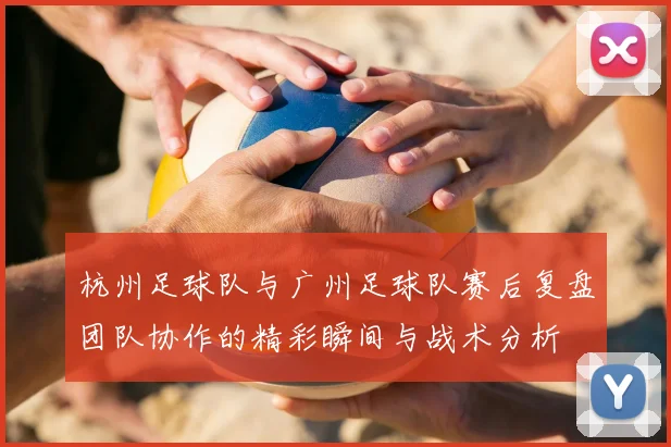 杭州足球队与广州足球队赛后复盘团队协作的精彩瞬间与战术分析