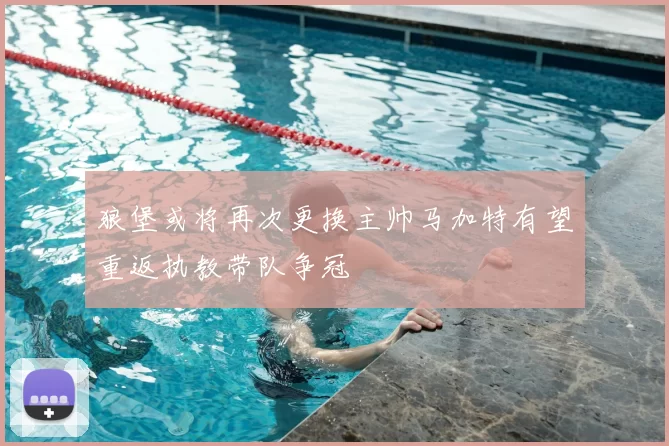 狼堡或将再次更换主帅马加特有望重返执教带队争冠