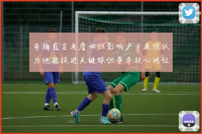 夸梅直言老詹回归影响卢卡表现认为他能投进关键球但争夺核心地位成阻碍