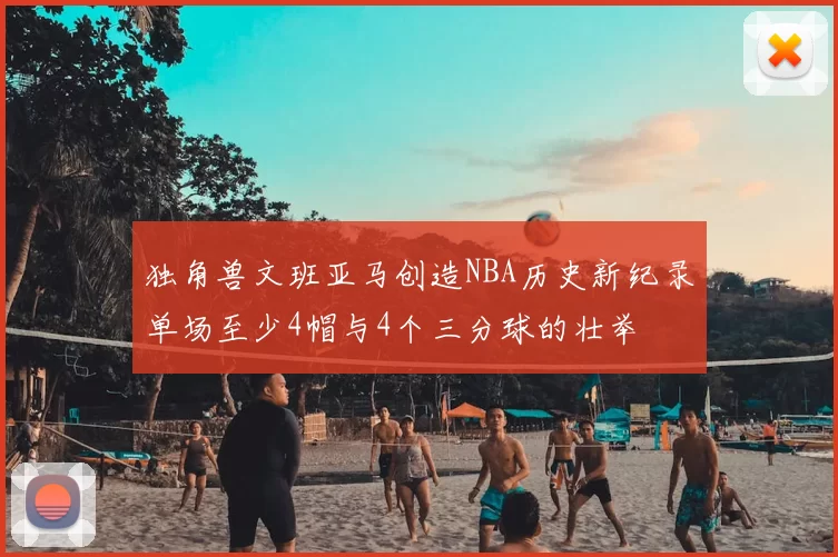 独角兽文班亚马创造NBA历史新纪录单场至少4帽与4个三分球的壮举