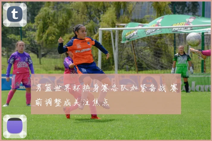 男篮世界杯热身赛各队加紧备战 赛前调整成关注焦点