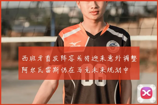西班牙首发阵容或将迎来意外调整阿尔瓦雷斯仍在马竞未来规划中