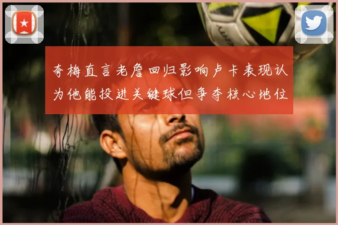 夸梅直言老詹回归影响卢卡表现认为他能投进关键球但争夺核心地位成阻碍