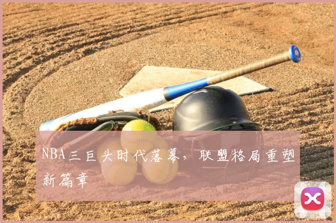 NBA三巨头时代落幕，联盟格局重塑新篇章