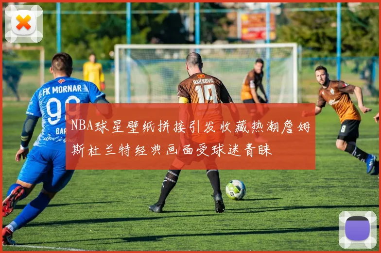 NBA球星壁纸拼接引发收藏热潮詹姆斯杜兰特经典画面受球迷青睐