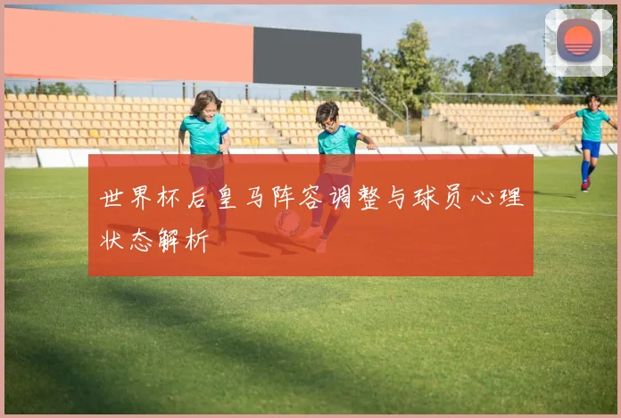 世界杯后皇马阵容调整与球员心理状态解析