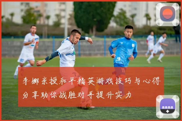 李娜亲授和平精英游戏技巧与心得分享助你战胜对手提升实力