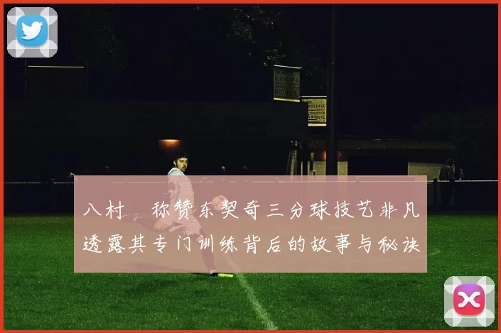 八村塁称赞东契奇三分球技艺非凡透露其专门训练背后的故事与秘诀