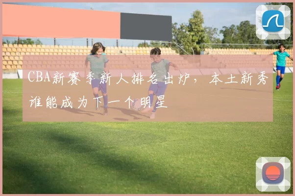 CBA新赛季新人排名出炉，本土新秀谁能成为下一个明星