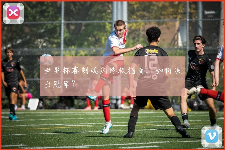 世界杯赛制规则终极指南：如何决出冠军？