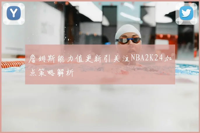 詹姆斯能力值更新引关注NBA2K24加点策略解析
