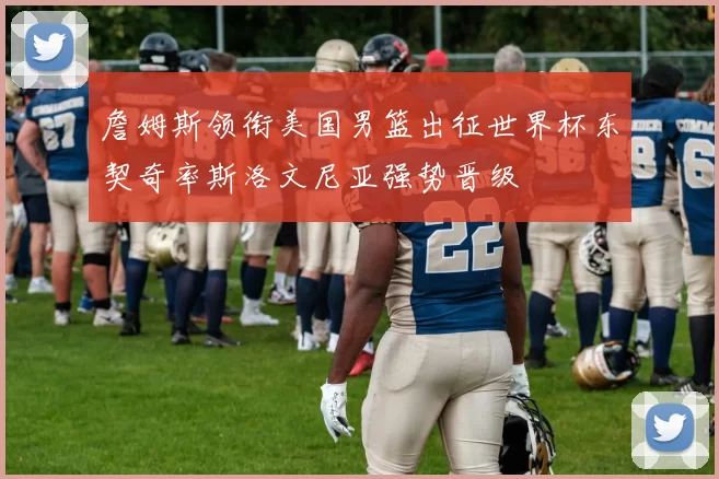 詹姆斯领衔美国男篮出征世界杯东契奇率斯洛文尼亚强势晋级