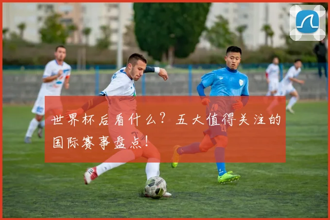 世界杯后看什么？五大值得关注的国际赛事盘点！
