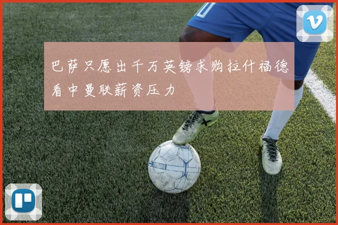 巴萨只愿出千万英镑求购拉什福德看中曼联薪资压力