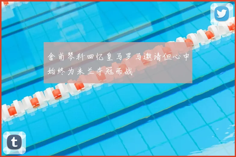 舍甫琴科回忆皇马罗马邀请但心中始终为米兰夺冠而战