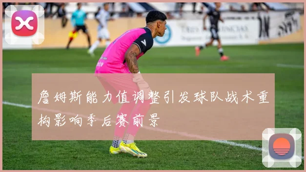 詹姆斯能力值调整引发球队战术重构影响季后赛前景