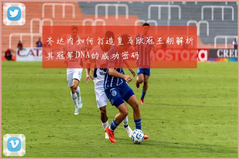 齐达内如何打造皇马欧冠王朝解析其冠军DNA的成功密码