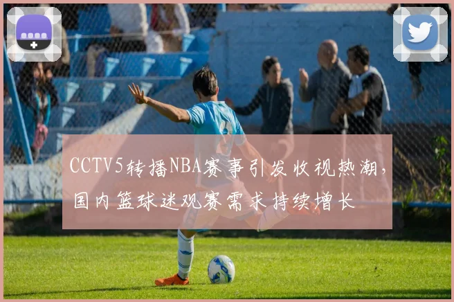CCTV5转播NBA赛事引发收视热潮,国内篮球迷观赛需求持续增长
