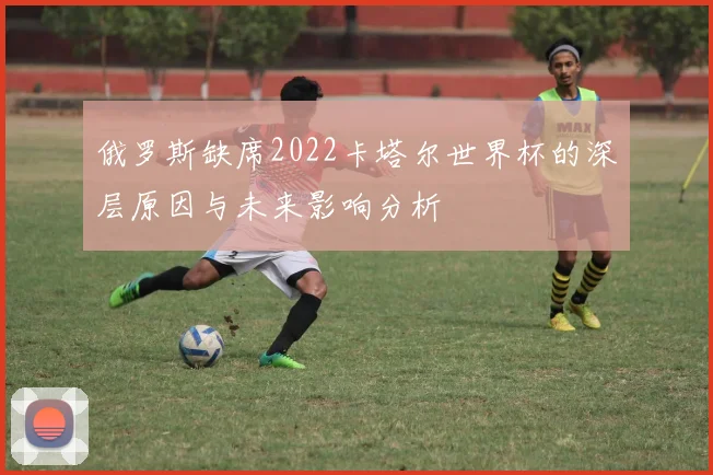 俄罗斯缺席2022卡塔尔世界杯的深层原因与未来影响分析