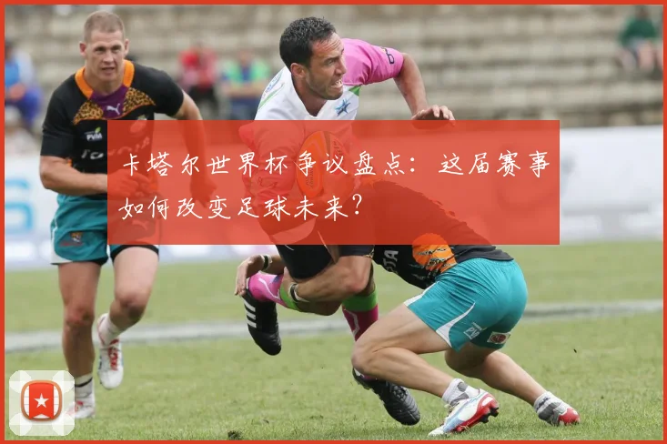 卡塔尔世界杯争议盘点：这届赛事如何改变足球未来？