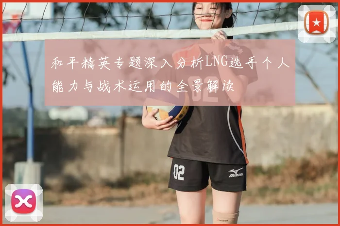 和平精英专题深入分析LNG选手个人能力与战术运用的全景解读