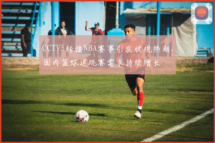CCTV5转播NBA赛事引发收视热潮,国内篮球迷观赛需求持续增长