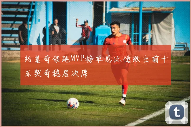 约基奇领跑MVP榜单恩比德跌出前十东契奇稳居次席