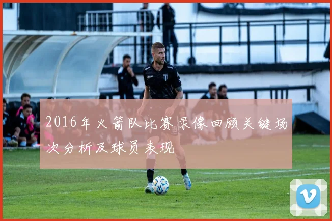 2016年火箭队比赛录像回顾关键场次分析及球员表现