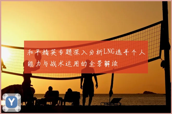 和平精英专题深入分析LNG选手个人能力与战术运用的全景解读