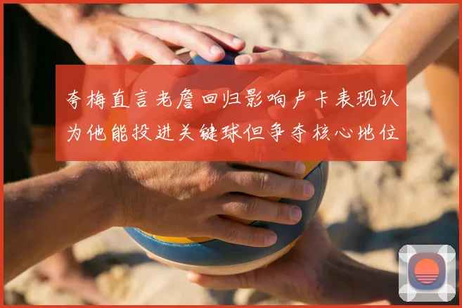 夸梅直言老詹回归影响卢卡表现认为他能投进关键球但争夺核心地位成阻碍