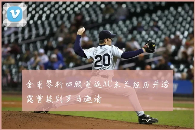 舍甫琴科回顾重返AC米兰经历并透露曾接到罗马邀请