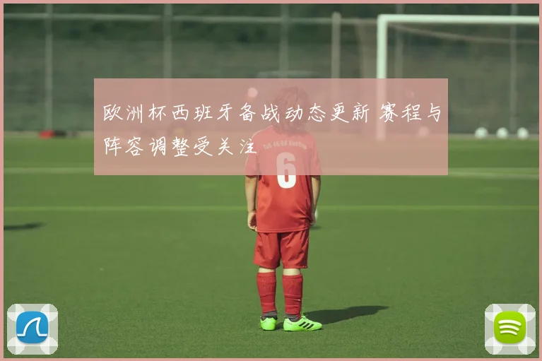 欧洲杯西班牙备战动态更新 赛程与阵容调整受关注