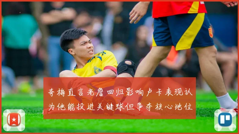 夸梅直言老詹回归影响卢卡表现认为他能投进关键球但争夺核心地位成阻碍
