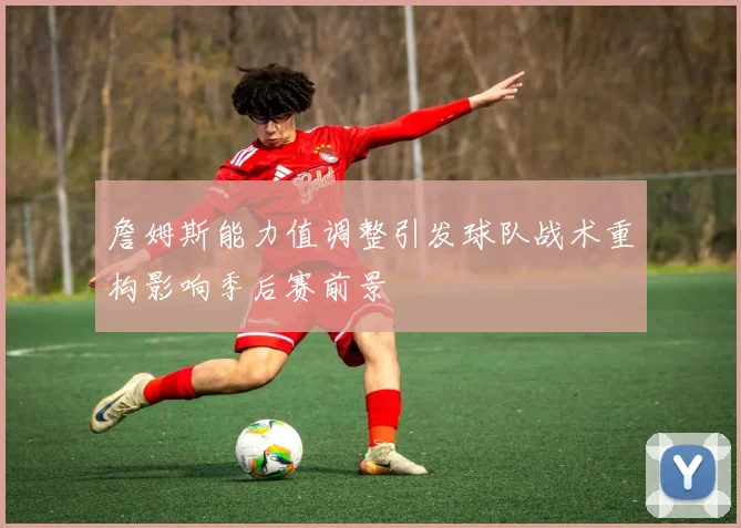 詹姆斯能力值调整引发球队战术重构影响季后赛前景