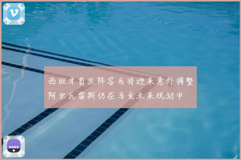 西班牙首发阵容或将迎来意外调整阿尔瓦雷斯仍在马竞未来规划中