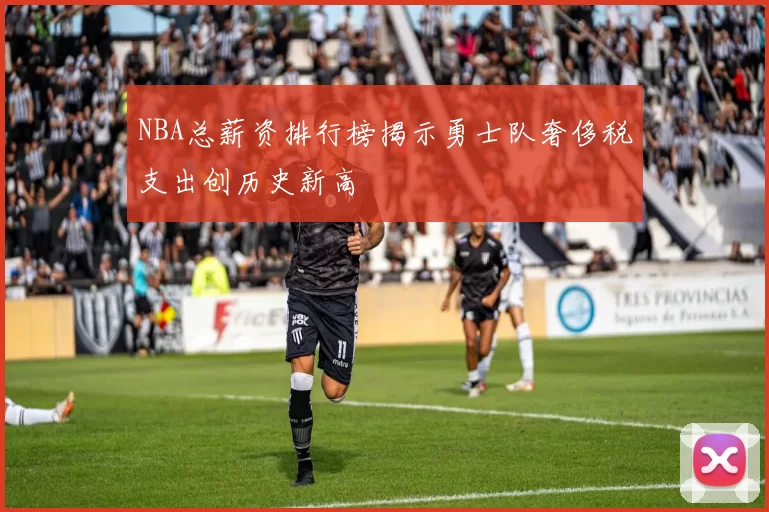 NBA总薪资排行榜揭示勇士队奢侈税支出创历史新高
